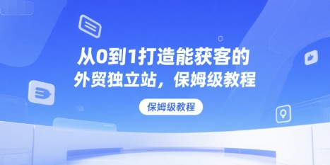 从0到1打造能获客的外贸独立站，保姆级教程-冒泡网-兼职资源项目学习教程网